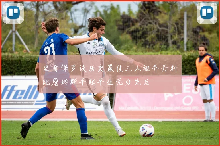 里奇保罗谈历史最佳三人组乔丹科比詹姆斯平起平坐无分先后