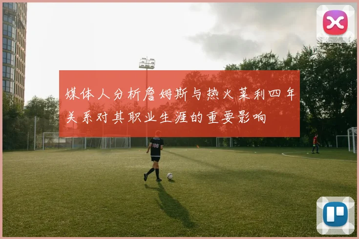 媒体人分析詹姆斯与热火莱利四年关系对其职业生涯的重要影响