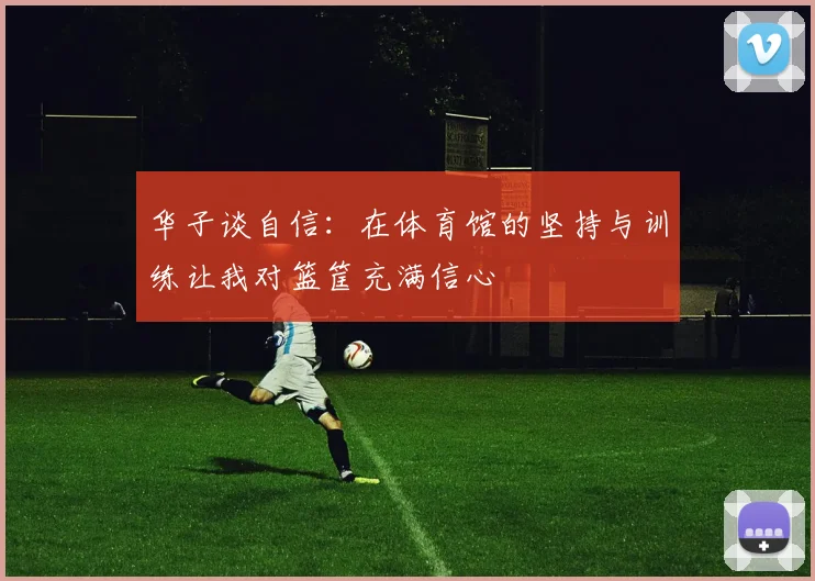 华子谈自信：在体育馆的坚持与训练让我对篮筐充满信心