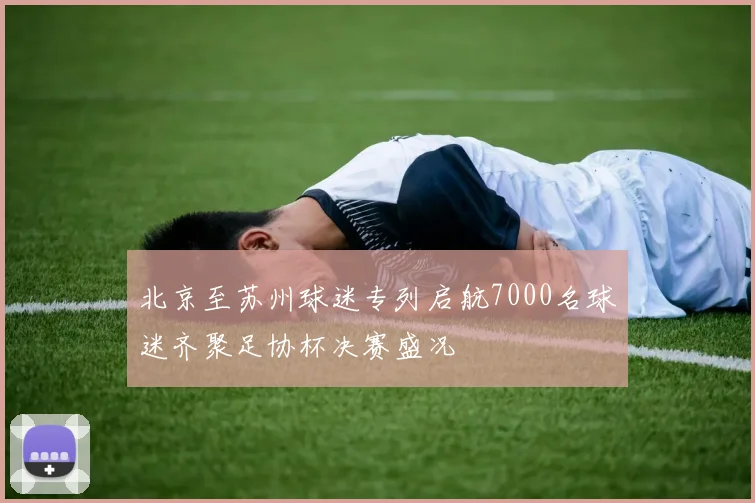 北京至苏州球迷专列启航7000名球迷齐聚足协杯决赛盛况