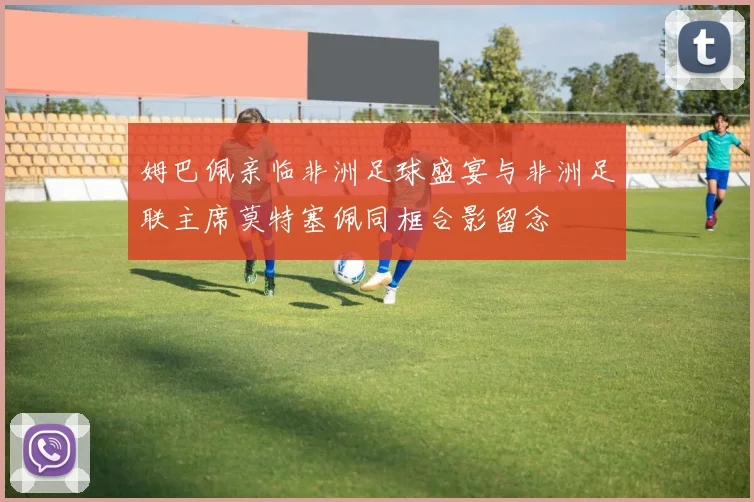 姆巴佩亲临非洲足球盛宴与非洲足联主席莫特塞佩同框合影留念