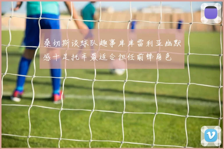 桑切斯谈球队趣事库库雷利亚幽默感十足托辛最适合担任前锋角色