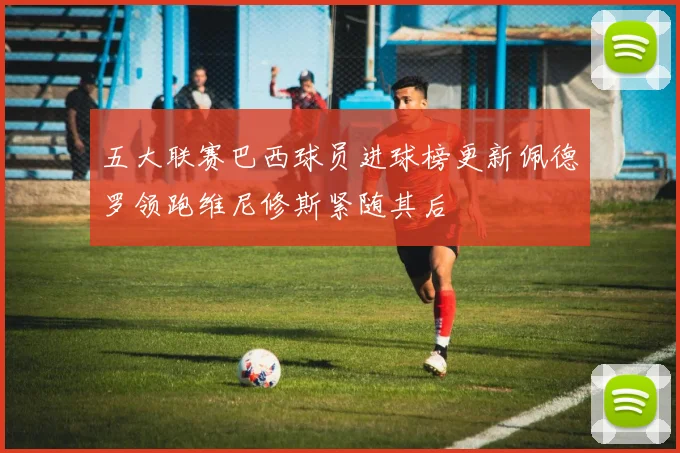 五大联赛巴西球员进球榜更新佩德罗领跑维尼修斯紧随其后