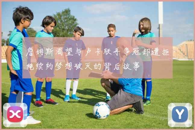 詹姆斯渴望与卢卡联手争冠却遭拒绝续约梦想破灭的背后故事