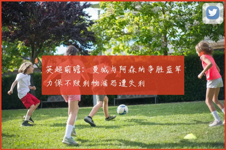 英超前瞻：曼城与阿森纳争胜蓝军力保不败利物浦恐遭失利