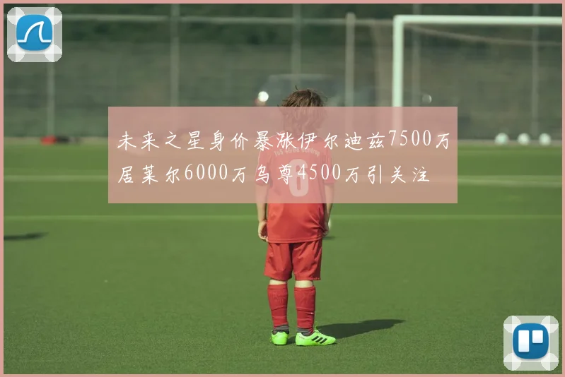 未来之星身价暴涨伊尔迪兹7500万居莱尔6000万乌尊4500万引关注