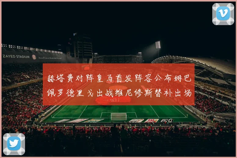 赫塔费对阵皇马首发阵容公布姆巴佩罗德里戈出战维尼修斯替补出场