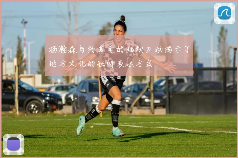 杨瀚森与约基奇的幽默互动揭示了地方文化的独特表达方式