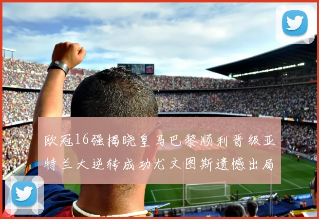 欧冠16强揭晓皇马巴黎顺利晋级亚特兰大逆转成功尤文图斯遗憾出局
