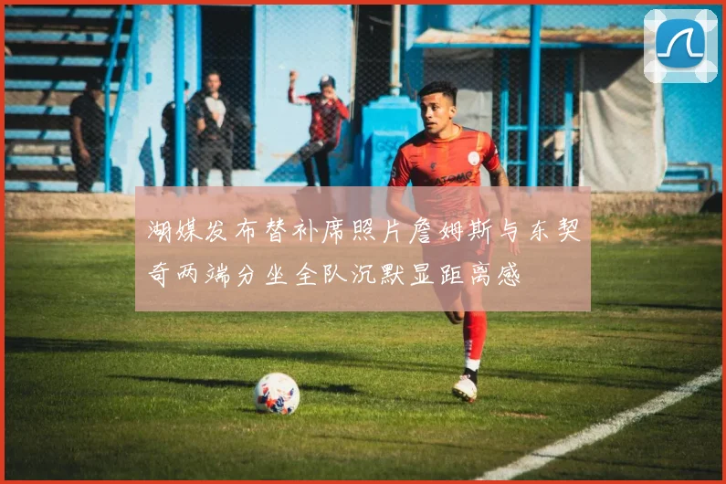 湖媒发布替补席照片詹姆斯与东契奇两端分坐全队沉默显距离感