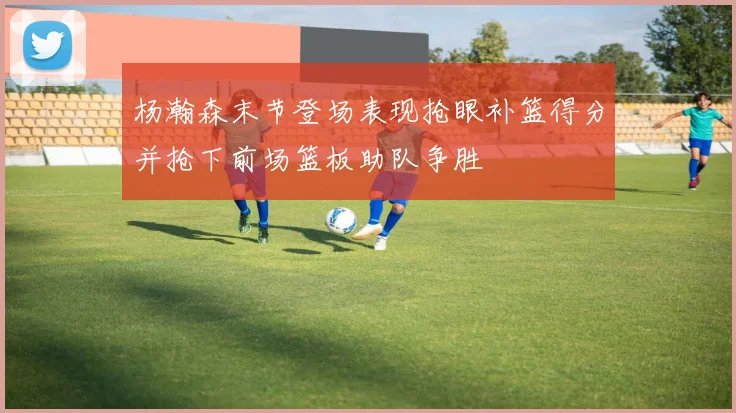 杨瀚森末节登场表现抢眼补篮得分并抢下前场篮板助队争胜