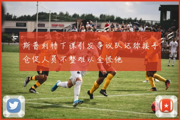 斯普利特下课引发争议队记称接手仓促人员不整难以全怪他